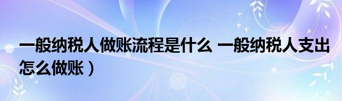 一般纳税人做账流程是什么 一般纳税人支出怎么做账)