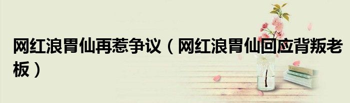 网红浪胃仙再惹争议(网红浪胃仙回应背叛老板)