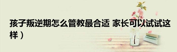 孩子叛逆期怎么管教最合适 家长可以试试这样)