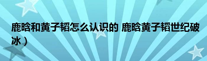 鹿晗和黄子韬怎么认识的 鹿晗黄子韬世纪破冰)