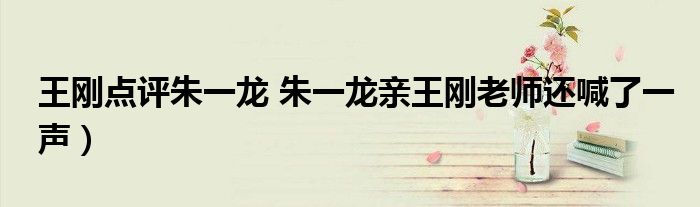 王刚点评朱一龙 朱一龙亲王刚老师还喊了一声)