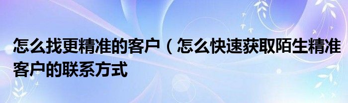 怎么找更精准的客户(怎么快速获取陌生精准客户的联系方式