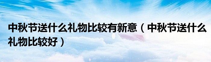 中秋节送什么礼物比较有新意(中秋节送什么礼物比较好)