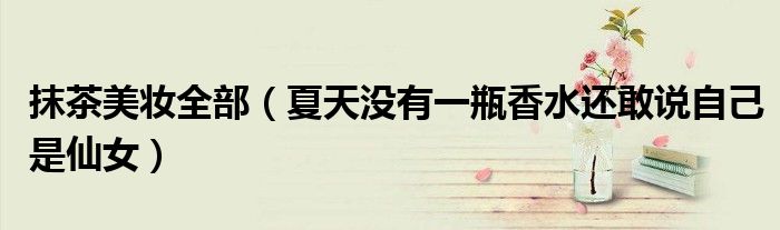 抹茶美妆全部(夏天没有一瓶香水还敢说自己是仙女)