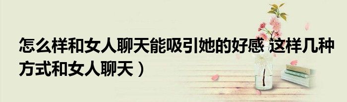 怎么样和女人聊天能吸引她的好感 这样几种方式和女人聊天)