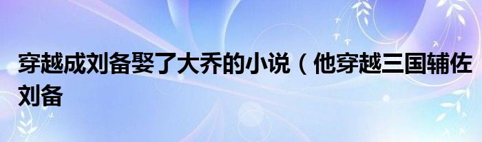 穿越成刘备娶了大乔的小说(他穿越三国辅佐刘备