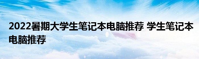 2022暑期大学生笔记本电脑推荐 学生笔记本电脑推荐