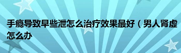 手瘾导致早些泄怎么治疗效果最好(男人肾虚怎么办