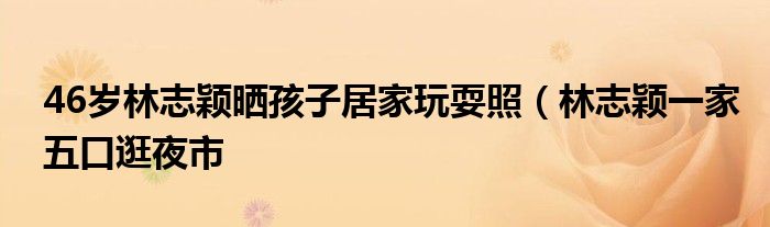 46岁林志颖晒孩子居家玩耍照(林志颖一家五口逛夜市