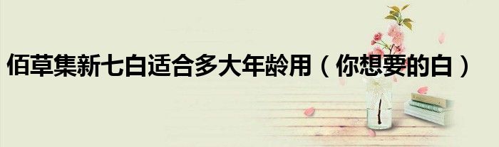 佰草集新七白适合多大年龄用(你想要的白)