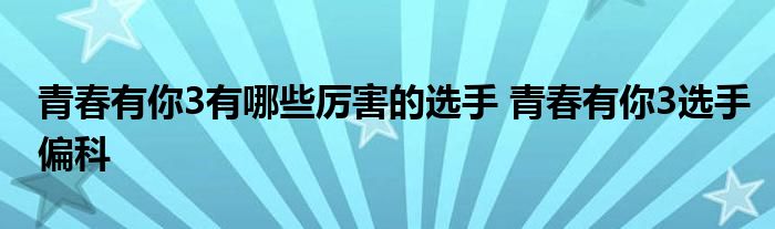 青春有你3有哪些厉害的选手 青春有你3选手偏科
