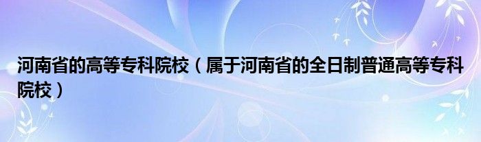 河南省的高等专科院校（属于河南省的全日制普通高等专科院校）