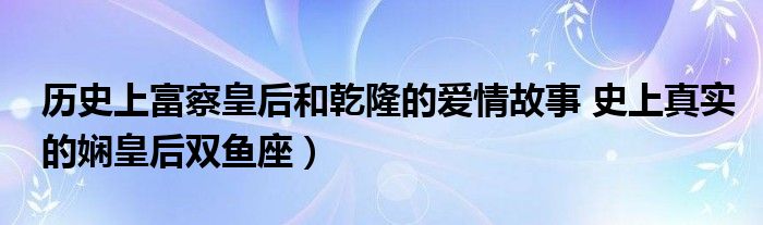 历史上富察皇后和乾隆的爱情故事 史上真实的娴皇后双鱼座)