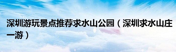 深圳游玩景点推荐求水山公园(深圳求水山庄一游)