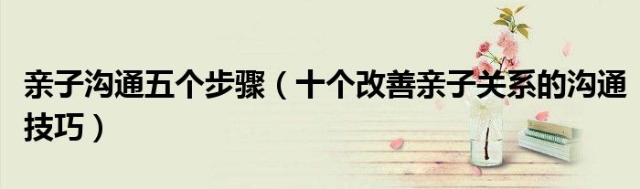 亲子沟通五个步骤(十个改善亲子关系的沟通技巧)