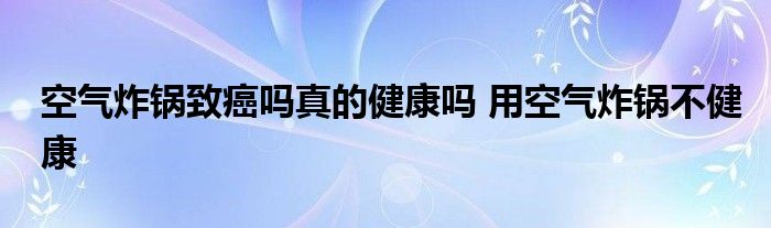 空气炸锅致癌吗真的健康吗 用空气炸锅不健康