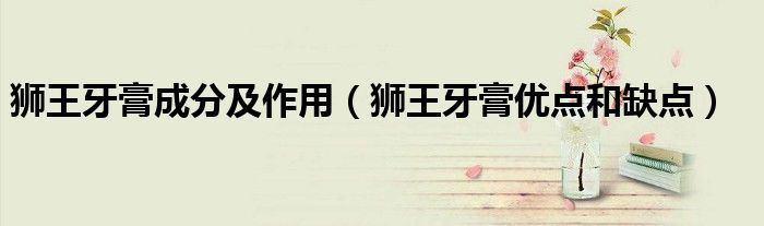 狮王牙膏成分及作用(狮王牙膏优点和缺点)