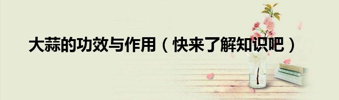 大蒜的功效与作用(快来了解知识吧)