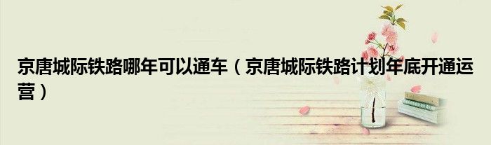 京唐城际铁路哪年可以通车(京唐城际铁路计划年底开通运营)