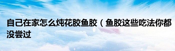 自己在家怎么炖花胶鱼胶(鱼胶这些吃法你都没尝过
