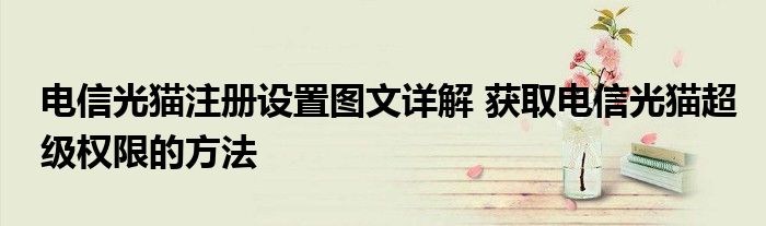 电信光猫注册设置图文详解 获取电信光猫超级权限的方法
