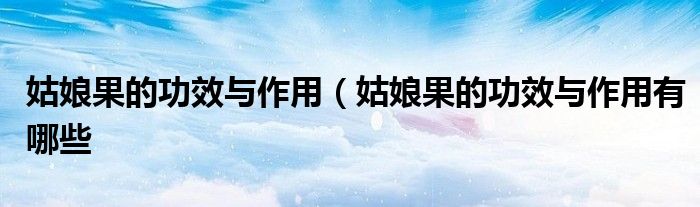 姑娘果的功效与作用(姑娘果的功效与作用有哪些