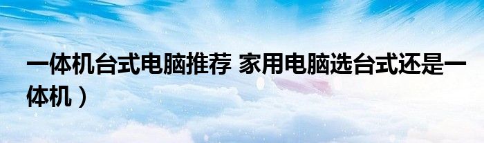 一体机台式电脑推荐 家用电脑选台式还是一体机)
