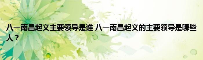八一南昌起义主要领导是谁 八一南昌起义的主要领导是哪些人?
