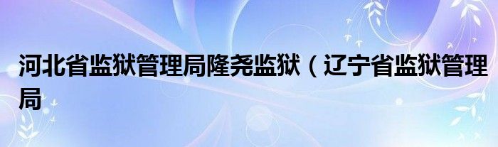 河北省监狱管理局隆尧监狱(辽宁省监狱管理局