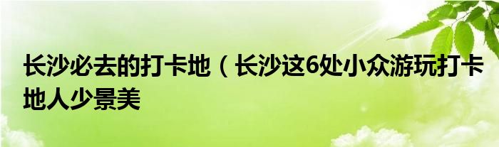 长沙必去的打卡地(长沙这6处小众游玩打卡地人少景美