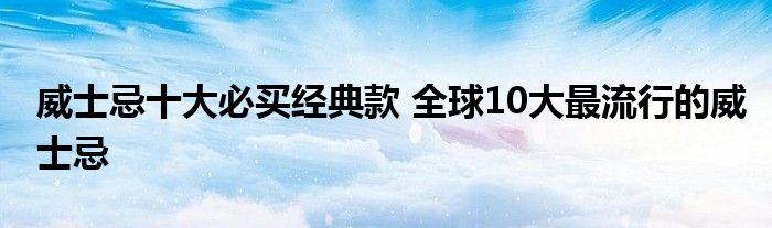 威士忌十大必买经典款 全球10大最流行的威士忌