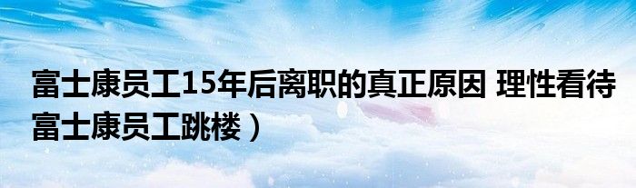 富士康员工15年后离职的真正原因 理性看待富士康员工跳楼）