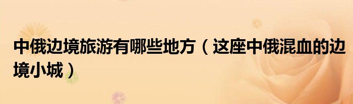 中俄边境旅游有哪些地方(这座中俄混血的边境小城)