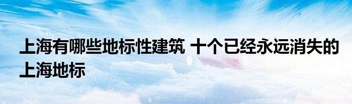 上海有哪些地标性建筑 十个已经永远消失的上海地标