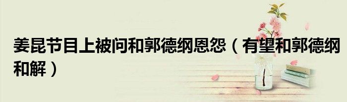 姜昆节目上被问和郭德纲恩怨(有望和郭德纲和解)