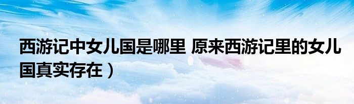 西游记中女儿国是哪里 原来西游记里的女儿国真实存在）