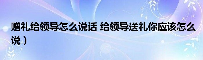 赠礼给领导怎么说话 给领导送礼你应该怎么说)