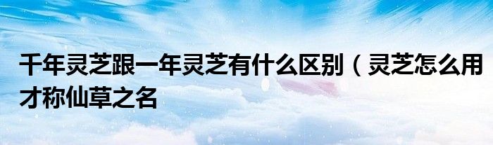 千年灵芝跟一年灵芝有什么区别（灵芝怎么用才称仙草之名