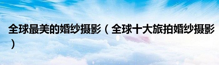 全球最美的婚纱摄影(全球十大旅拍婚纱摄影)