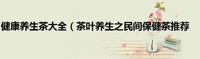 健康养生茶大全(茶叶养生之民间保健茶推荐