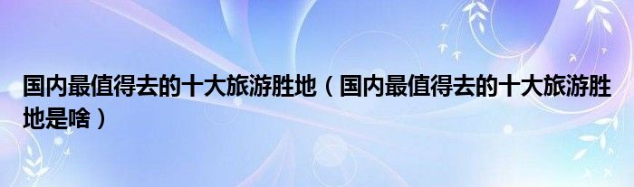 国内最值得去的十大旅游胜地(国内最值得去的十大旅游胜地是啥)