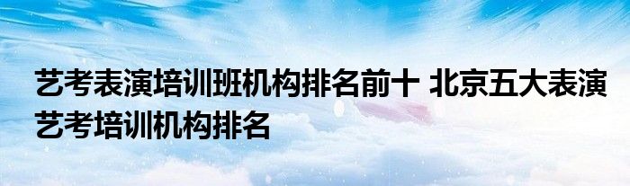 艺考表演培训班机构排名前十 北京五大表演艺考培训机构排名