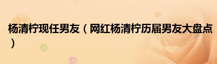 杨清柠现任男友(网红杨清柠历届男友大盘点)