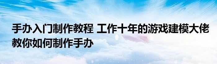 手办入门制作教程 工作十年的游戏建模大佬教你如何制作手办