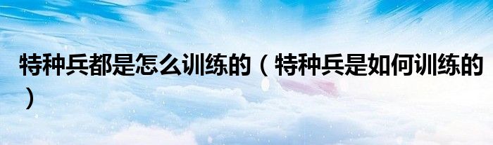特种兵都是怎么训练的(特种兵是如何训练的)