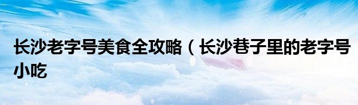 长沙老字号美食全攻略(长沙巷子里的老字号小吃