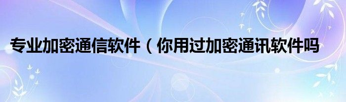 专业加密通信软件(你用过加密通讯软件吗