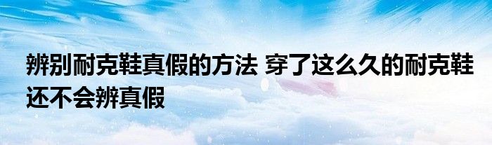 辨别耐克鞋真假的方法 穿了这么久的耐克鞋还不会辨真假