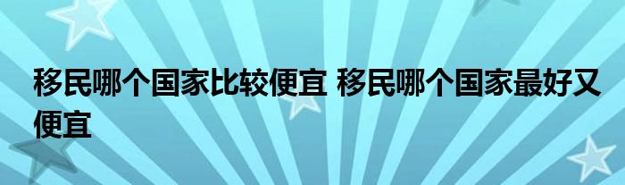 移民哪个国家比较便宜 移民哪个国家最好又便宜