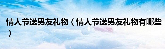 情人节送男友礼物(情人节送男友礼物有哪些)